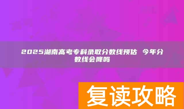 2025湖南高考专科录取分数线预估 今年分数线会降吗